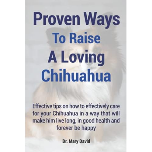 Proven Ways To Raise A Loving Chihuahua: Effective tips on how to effectively care for your Chihuahua in a way that will make him live long and forever be happy