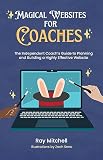 Magical Websites for Coaches: The Independent Coach’s Guide to Planning and Building a Highly Effective Website