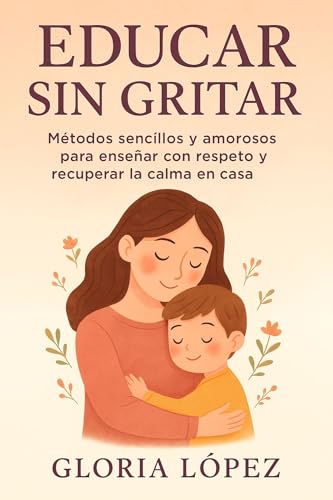 Educar Sin Gritar: Métodos sencillos y amorosos para enseñar con respeto y recuperar la calma en casa: Guía práctica para criar con empatía y serenidad