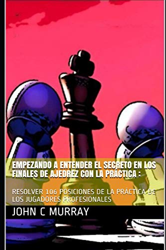 EMPEZANDO A ENTENDER EL SECRETO EN LOS FINALES DE AJEDREZ CON LA PRÁCTICA :: RESOLVER 106 POSICIONES DE LA PRÁCTICA DE LOS JUGADORES PROFESIONALES (Spanish Edition)