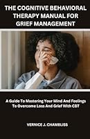 Cognitive Behavioral Therapy Manual For Grief Management: A Guide To Mastering Your Mind And Feelings To Overcome Loss And Grief With CBT B0CJDBTQWC Book Cover