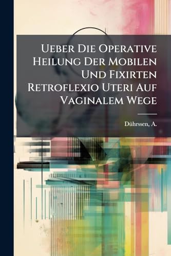 Ueber Die Operative Heilung Der Mobilen Und Fixirten Retroflexio Uteri Auf Vaginalem Wege: Mit Besonderer Berücksichtigung Der Dauererfolge (German Edition)