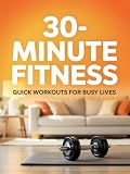 30-Minute Fitness: Quick Workouts for Busy Lives: Sculpt Your Dream Body, Boost Your Energy, and Stay...