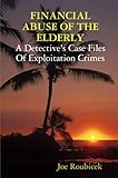 FINANCIAL ABUSE OF THE ELDERLY; A Detective's Case Files Of Exploitation Crimes