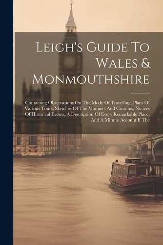 Leigh's Guide To Wales & Monmouthshire: Containing Observations On The Mode Of Travelling, Plans Of Various Tours, Sketches Of The Manners And ... Remarkable Place, And A Minute Account If The