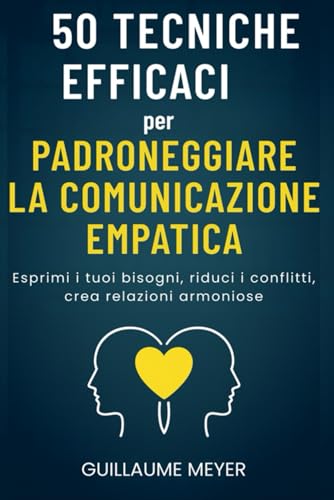 50 tecniche efficaci per padroneggiare la comunicazione empatica: Esprimi i tuoi bisogni, riduci i conflitti, crea relazioni armoniose