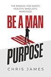 BE A MAN ON PURPOSE: THE MANUAL FOR HAPPY, HEALTHY, WHOLISTIC MANHOOD