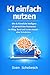 KI einfach nutzen: Wie du Künstliche Intelligenz als persönlichen Assistenten im Alltag, Beruf und Lernen einsetzt – ohne Technikstress
