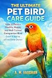 The Ultimate Pet Bird Care Guide: How to Raise a Healthy, Happy, and Well-Trained Companion Bird Even If...