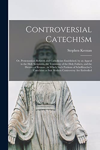 Controversial Catechism: or, Protestantism Refuted, and Catholicism Established, by an Appeal to the Holy Scriptures, the Testimony of the Holy ... of Scheffmacher's Catechism as Suit Modern...