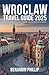 WROCLAW TRAVEL GUIDE 2025: The Complete Guide to Poland’s Vibrant City, Best Hotels, Top Attractions, Hidden Gems, Local Cuisine, Festivals & Practical Tips (Beyond the Postcard)