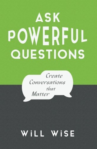 Ask Powerful Questions: Create Conversations That Matter by Will Wise