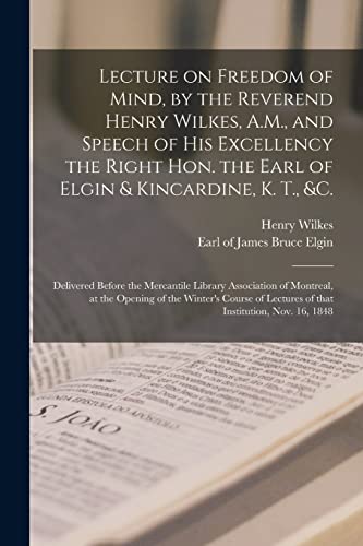 Lecture on Freedom of Mind, by the Reverend Henry Wilkes, A.M., and Speech of His Excellency the Right Hon. the Earl of Elgin & Kincardine, K. T., &c. ... of Montreal, at the Opening of The...