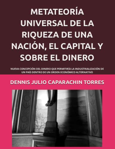 METATEORÍA UNIVERSAL DE LA RIQUEZA DE UNA NACIÓN, EL CAPITAL Y SOBRE EL DINERO: NUEVA CONCEPCIÓN DEL DINERO QUE PERMITIRÍA LA INDUSTRIALIZACIÓN DE UN ... ORDEN ECONÓMICO ALTERNATIVO (Spanish Edition)