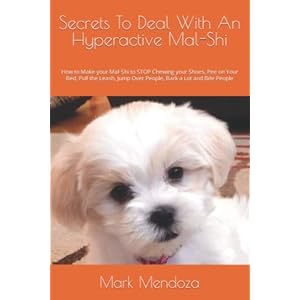 Secrets To Deal With An Hyperactive Mal-Shi: How to Make your Mal-Shi to STOP Chewing your Shoes, Pee on Your Bed, Pull the Leash, Jump Over People, Bark a Lot and Bite People