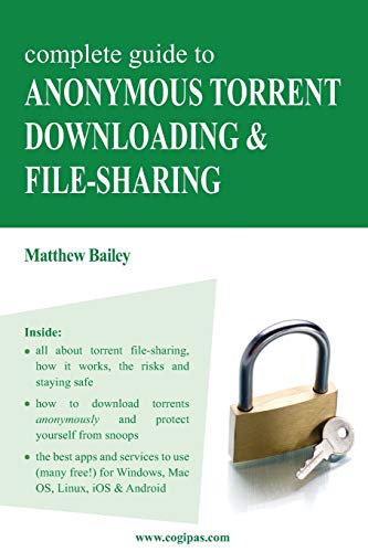 Complete Guide to Anonymous Torrent Downloading and File-sharing: A practical, step-by-step guide on how to protect your Internet privacy and anonymity both online and offline while torrenting