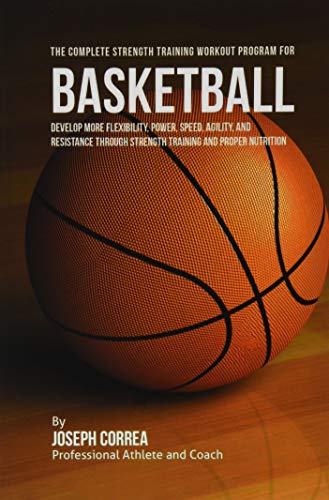The Complete Strength Training Workout Program for Basketball: Develop more flexibility, power, speed, agility, and resistance through strength training and proper nutrition