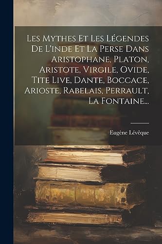 Les Mythes Et Les Légendes De L'inde Et La Perse Dans Aristophane, Platon, Aristote, Virgile, Ovide, Tite Live, Dante, Boccace, Arioste, Rabelais, Perrault, La Fontaine... (French Edition)