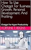 How To Use Chatgpt For Business Growth, Personal Development And Profiting: Chatgpt For Hyper Productivity (English Edition)