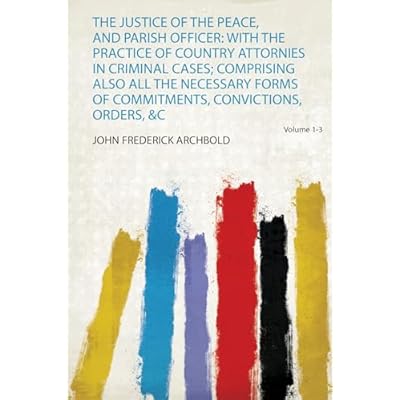 The Justice of the Peace, and Parish Officer: With the Practice of Country Attornies in Criminal Cases; Comprising Also All the Necessary Forms of Commitments, Convictions, Orders, &C