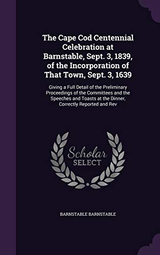 The Cape Cod Centennial Celebration at Barnstable, Sept. 3, 1839, of the Incorporation of That Town, Sept. 3, 1639: Giving a Full Detail of the ... at the Dinner, Correctly Reported and Rev