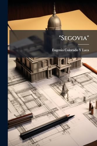 "Segovia": Ensayo De Una Crítica Artística De Sus Monumentos: Con Un Compendio De Su Historia Y Algunas Noticias Curiosas Y Útiles Al Viajero (Spanish Edition)