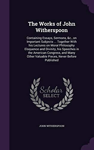 The Works of John Witherspoon: Containing Essays, Sermons, &c., on Important Subjects ... Together With his Lectures on Moral Philosophy Eloquence and ... Other Valuable Pieces, Never Before Published