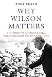Why Wilson Matters: The Origin of American Liberal Internationalism and Its Crisis Today (Princeton Studies in International History and Politics)