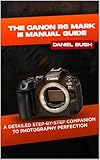 THE CANON EOS R6 MARK III USER GUIDE: A DETAILED STEP-BY-STEP COMPANION TO PHOTOGRAPHY PERFECTION (English Edition)
