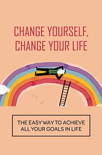 Change Yourself, Change Your Life: The Easy Way To Achieve All Your Goals In Life.