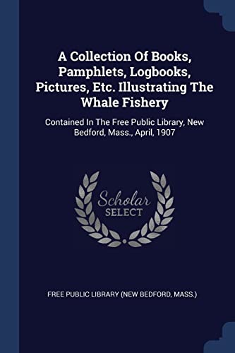 A Collection Of Books, Pamphlets, Logbooks, Pictures, Etc. Illustrating The Whale Fishery: Contained In The Free Public Library, New Bedford, Mass., April, 1907