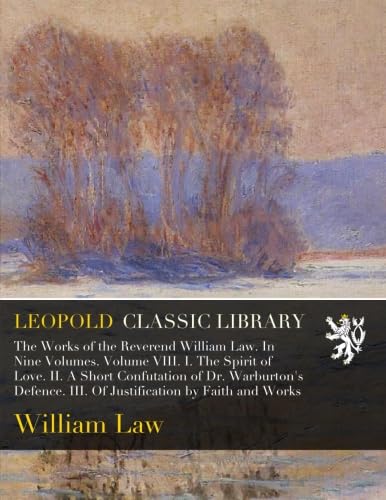 The Works of the Reverend William Law. In Nine Volumes. Volume VIII. I. The Spirit of Love. II. A Short Confutation of Dr. Warburton's Defence. III. Of Justification by Faith and Works