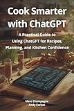 Cook Smarter with ChatGPT: A Practical Guide to Using ChatGPT for Recipes, Planning, and Kitchen Confidence