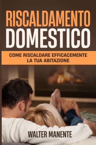 RISCALDAMENTO DOMESTICO: Come Riscaldare efficacemente la Tua Abitazione. Una Guida per scegliere il Miglior Impianto e ottenere il massimo Risparmio Energetico