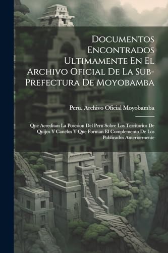Documentos Encontrados Ultimamente En El Archivo Oficial De La Sub-Prefectura De Moyobamba: Que Acreditan La Posesion Del Peru Sobre Los Territorios ... Publicados Anteriormente (Spanish Edition)