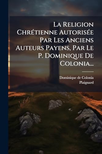 La Religion Chrétienne Autorisée Par Les Anciens Auteurs Payens, Par Le P. Dominique De Colonia... (French Edition)
