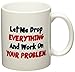 Let me drop everything and start working on your problem - 11 OZ Coffee Mug - Funny Inspirational and sarcasm - By A Mug To Keep TM