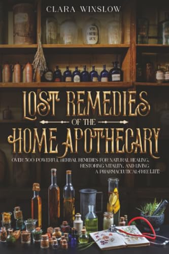 Lost Remedies of the Home Apothecary: Over 300 Powerful Herbal Remedies for Natural Healing, Restoring Vitality, and Living a Pharmaceutical-Free Life