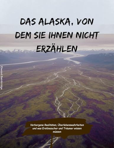 Das Alaska, von dem sie Ihnen nicht erzählen: Verborgene Realitäten, Überlebenswahrheiten und was Erstbesucher und Träumer wissen müssen
