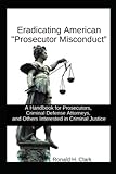 ERADICATING AMERICAN "PROSECUTOR MISCONDUCT": A Handbook for Prosecutors, Criminal Defense Attorneys, and Others Interested in Criminal Justice (Trial Advocacy and Doing Justice)