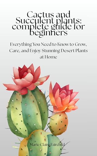 Cactus and Succulent Plants: Complete Guide for Beginners: Everything You Need to Know to Grow, Care, and Enjoy Stunning Desert Plants at Home