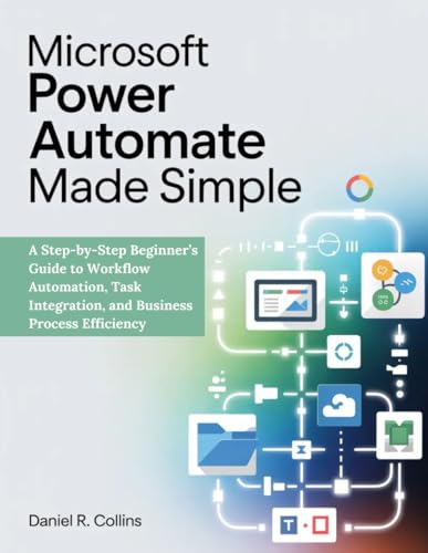 MICROSOFT POWER AUTOMATE MADE SIMPLE: A Step-by-Step Beginner’s Guide to Workflow Automation, Task Integration, and Business Process Efficiency