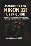 MASTERING THE NIKON Z8 USER GUIDE: A Complete Photography and Filmmaking Guide for Professionals and Enthusiasts (MASTERING THE NIKON CAMERAS)