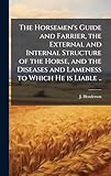  The Horsemen\'s Guide and Farrier, the External and Internal Structure of the Horse, and the Diseases and Lameness to Which He is Liable ..