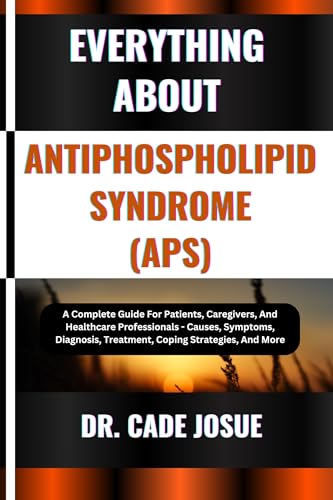 EVERYTHING ABOUT ANTIPHOSPHOLIPID SYNDROME (APS): A Complete Guide For Patients, Caregivers, And Healthcare Professionals - Causes, Symptoms, Diagnosis, Treatment, Coping Strategies, And More