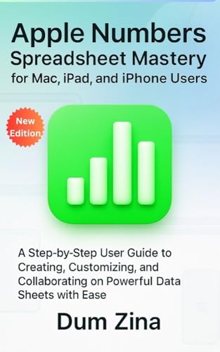 Apple Numbers Spreadsheet Mastery for Mac, iPad, and iPhone Users: A Step-by-Step User Guide to Creating, Customizing, and Collaborating on Powerful Data Sheets with Ease