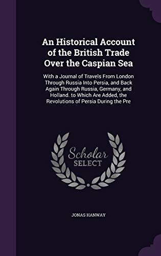 An Historical Account of the British Trade Over the Caspian Sea: With a Journal of Travels From London Through Russia Into Persia, and Back Again ... the Revolutions of Persia During the Pre