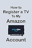 How To Register a TV to My Amazon Account: Step by Step Guide to Register Your TV to Amazon Account in Less Than 30 Seconds with Screenshots (Unique User Guides Book 5)
