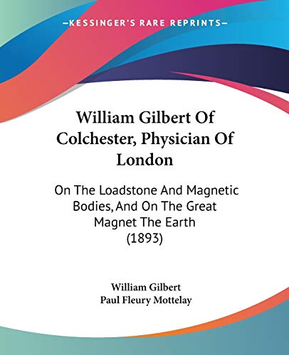 William Gilbert Of Colchester, Physician Of London: On The Loadstone And Magnetic Bodies, And On The Great Magnet The Earth (1893)
