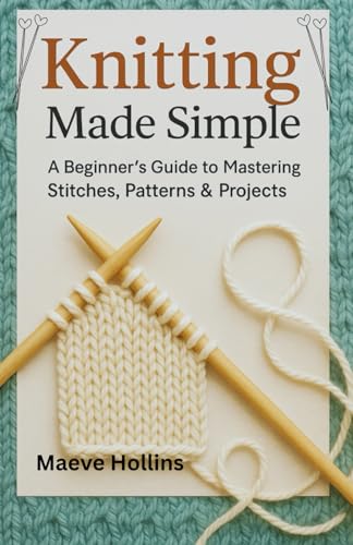 Knitting Made Simple: A Beginner’S Guide To Mastering Stitches, Patterns & Projects